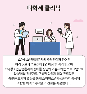 다학제 클리닉:소아청소년암생존자의 추적관리와 관련된 여러 진료과 의료진이 3명 이상 한 자리에 모여 소아청소년암생존자의 상태를 상담하고 논의하는 프로그램으로 각 분야의 전문가로 구성된 다학제 협력 진료팀은 충분한 토의와 결정을 통해 소아청소년암생존자의 특성에 적합한 최적의 추적관리 진료를 제공합니다.