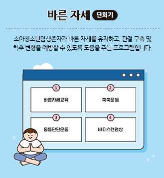 바른 자세(단회기):소아청소년암생존자가 바른 자세를 유지하고, 관절 구축 및 척추 변형을 예방할 수 있도록 도움을 주는 프로그램입니다. 1.바른자세교육 2.쭉쭉운동 3.몸통단단운동 4.바디스캔명상
