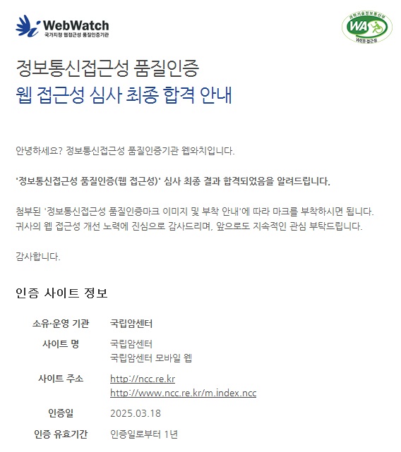 정보통신접근성 품질인증 웹 접근성 심사 최종 합격 안내  안녕하세요? 정보통신접근성 품질인증기관 웹와치입니다.정보통신접근성 품질인증(웹 접근성)' 심사 최종 결과 합격되었음을 알려드립니다.첨부된 '정보통신접근성 품질인증마크 이미지 및 부착 안내'에 따라 마크를 부착하시면 됩니다.귀사의 웹 접근성 개선 노력에 진심으로 감사드리며, 앞으로도 지속적인 관심 부탁드립니다.								감사합니다. 인증 사이트 정보 소유·운영 기관 국립암센터 사이트 명 국립암센터 국립암센터 모바일 웹 사이트 주소 http://ncc.re.kr http://www.ncc.re.kr/m.index.ncc 인증일 2025.03.18 인증 유효기간 인증일로부터 1년